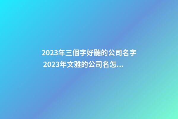 2023年三個字好聽的公司名字 2023年文雅的公司名怎么起好聽-名學網-第1張-公司起名-玄機派